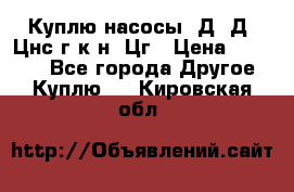 Куплю насосы 1Д, Д, Цнс(г,к,н) Цг › Цена ­ 10 000 - Все города Другое » Куплю   . Кировская обл.